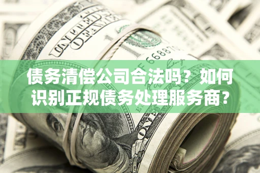 武汉债务清偿公司合法吗？如何识别正规债务处理服务商？