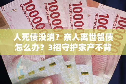 武汉人死债没消？亲人离世留债怎么办？3招守护家产不背锅