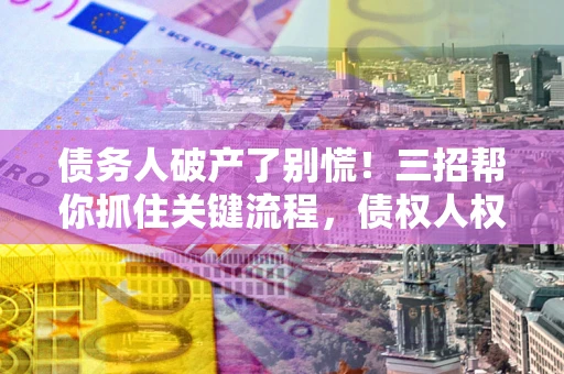 武汉债务人破产了别慌！三招帮你抓住关键流程，债权人权益不再缩水