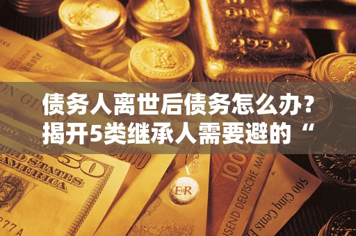 武汉债务人离世后债务怎么办？揭开5类继承人需要避的“坑”