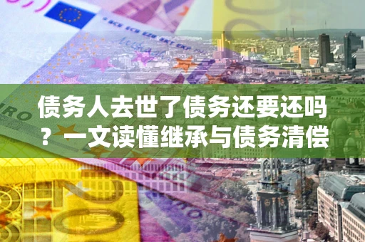 武汉债务人去世了债务还要还吗？一文读懂继承与债务清偿