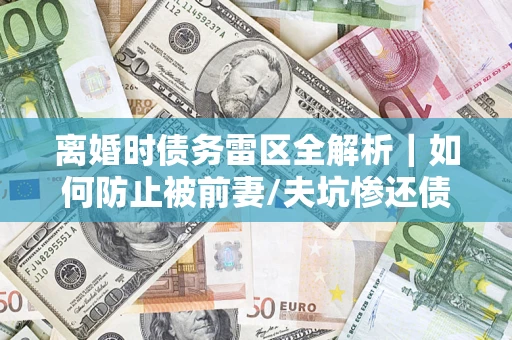 武汉离婚时债务雷区全解析｜如何防止被前妻/夫坑惨还债？